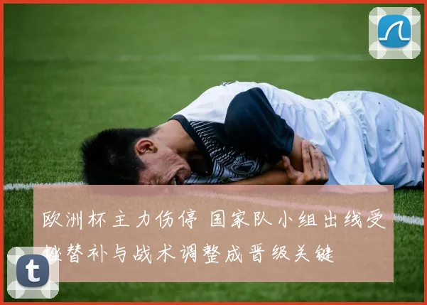 欧洲杯主力伤停 国家队小组出线受挫替补与战术调整成晋级关键
