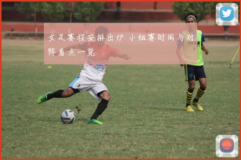 女足赛程安排出炉 小组赛时间与对阵看点一览