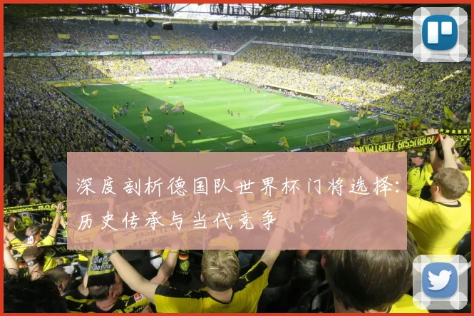 深度剖析德国队世界杯门将选择：历史传承与当代竞争
