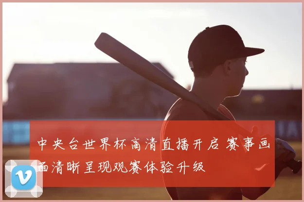 中央台世界杯高清直播开启 赛事画面清晰呈现观赛体验升级