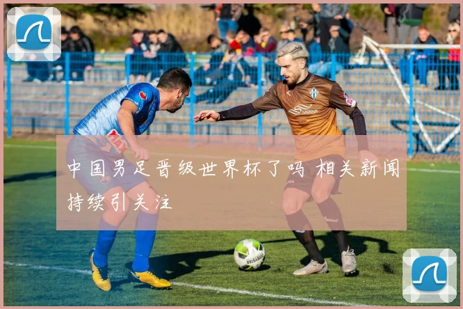 中国男足晋级世界杯了吗 相关新闻持续引关注