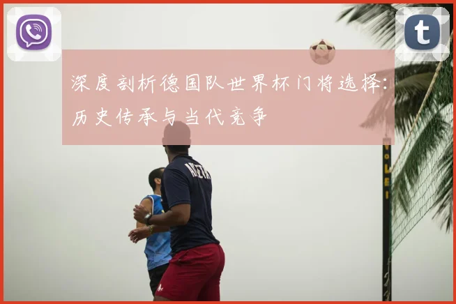 深度剖析德国队世界杯门将选择：历史传承与当代竞争