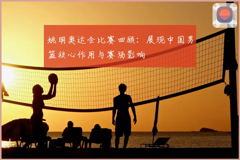 姚明奥运会比赛回顾:展现中国男篮核心作用与赛场影响