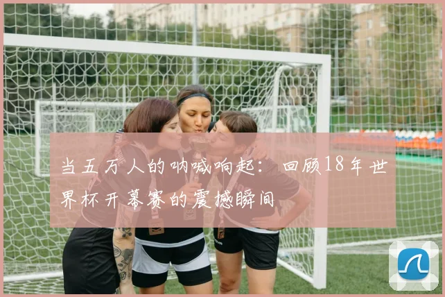 当五万人的呐喊响起：回顾18年世界杯开幕赛的震撼瞬间