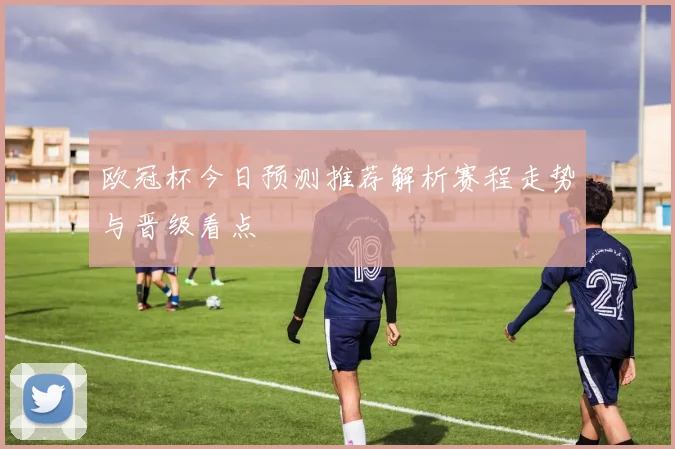 欧冠杯今日预测推荐解析赛程走势与晋级看点