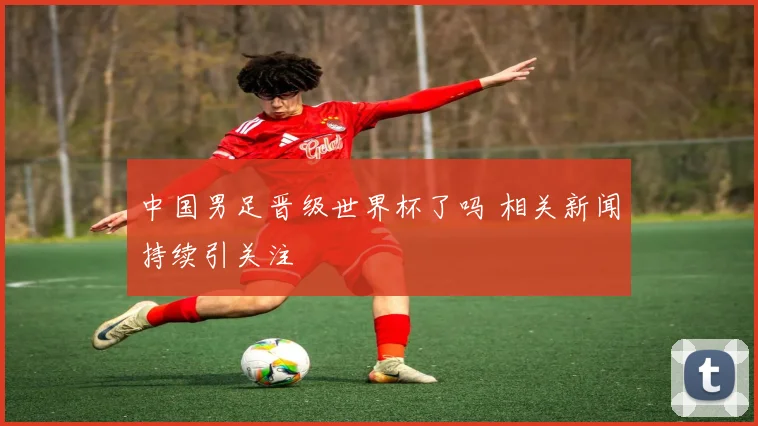 中国男足晋级世界杯了吗 相关新闻持续引关注