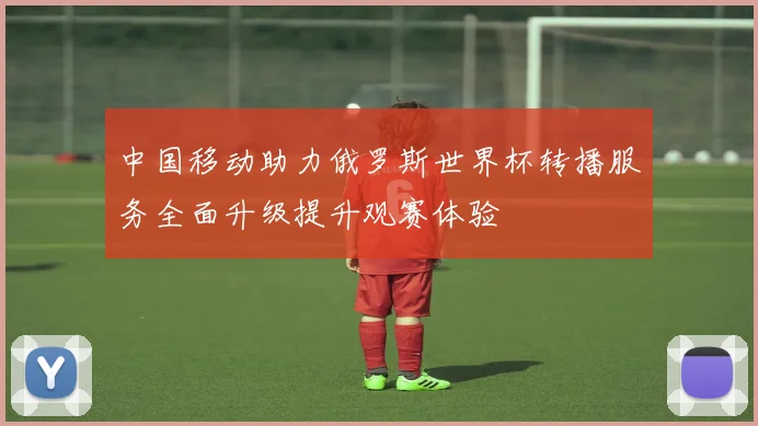 中国移动助力俄罗斯世界杯转播服务全面升级提升观赛体验