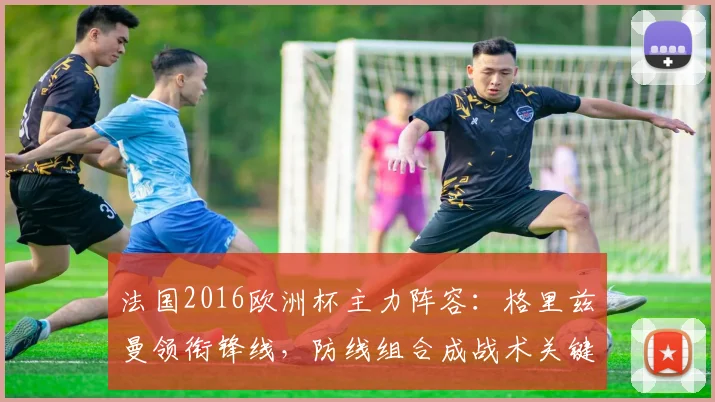 法国2016欧洲杯主力阵容：格里兹曼领衔锋线，防线组合成战术关键