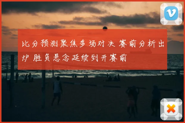 比分预测聚焦多场对决 赛前分析出炉 胜负悬念延续到开赛前