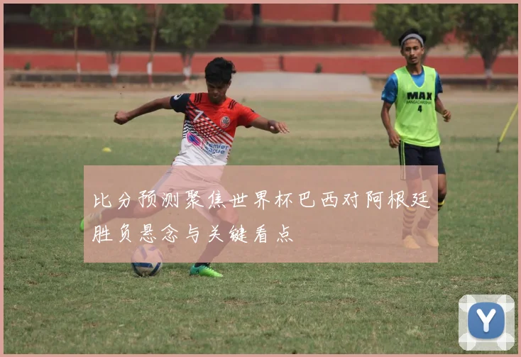 比分预测聚焦世界杯巴西对阿根廷胜负悬念与关键看点