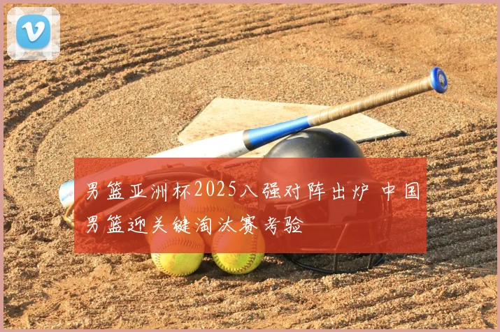 男篮亚洲杯2025八强对阵出炉 中国男篮迎关键淘汰赛考验