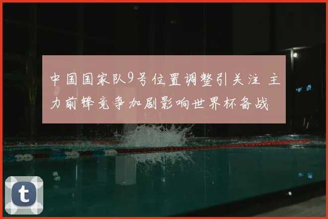 中国国家队9号位置调整引关注 主力前锋竞争加剧影响世界杯备战