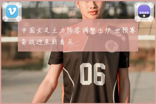 中国女足主力阵容调整出炉 世预赛备战迎来新看点