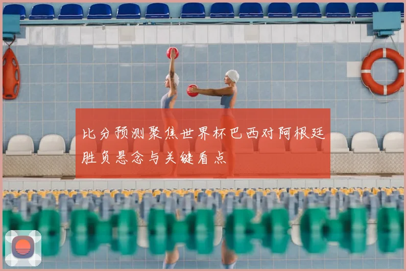 比分预测聚焦世界杯巴西对阿根廷胜负悬念与关键看点
