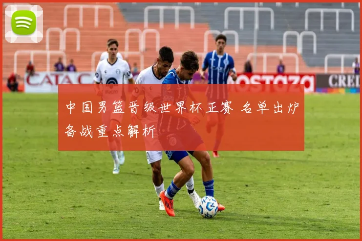 中国男篮晋级世界杯正赛 名单出炉备战重点解析