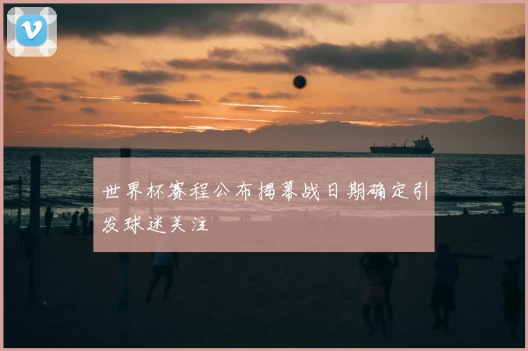 世界杯赛程公布揭幕战日期确定引发球迷关注