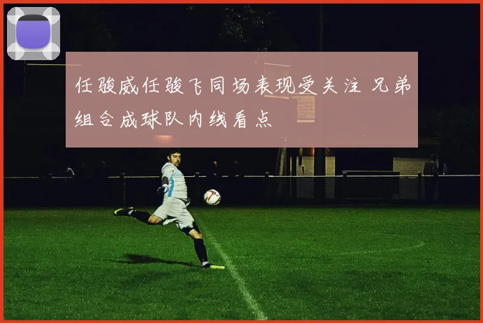 任骏威任骏飞同场表现受关注 兄弟组合成球队内线看点