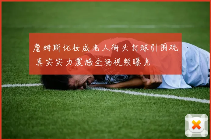 詹姆斯化妆成老人街头打球引围观 真实实力震撼全场视频曝光