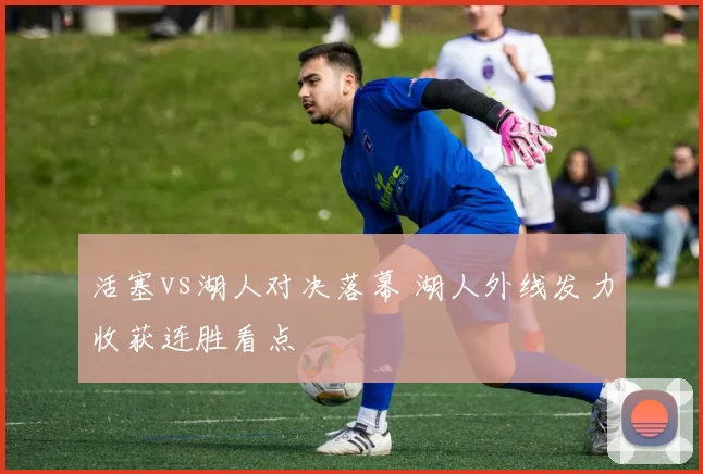活塞vs湖人对决落幕 湖人外线发力收获连胜看点