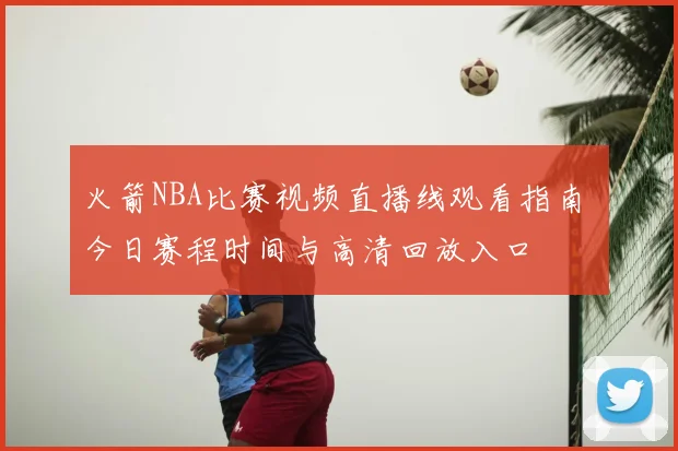 火箭NBA比赛视频直播线观看指南 今日赛程时间与高清回放入口