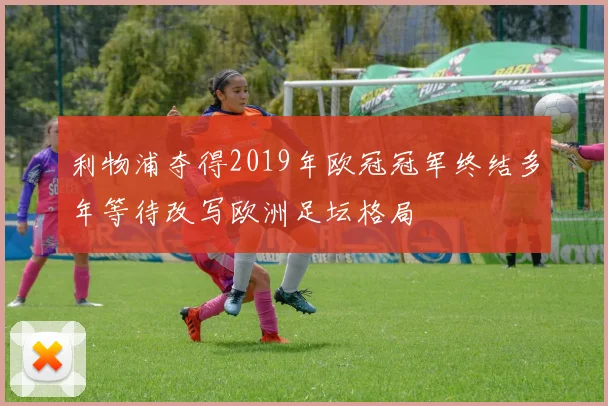 利物浦夺得2019年欧冠冠军终结多年等待改写欧洲足坛格局