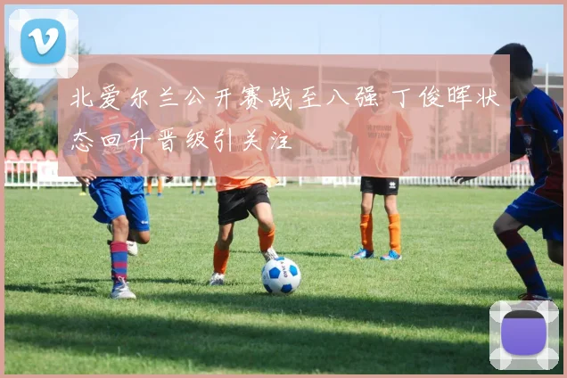 北爱尔兰公开赛战至八强 丁俊晖状态回升晋级引关注