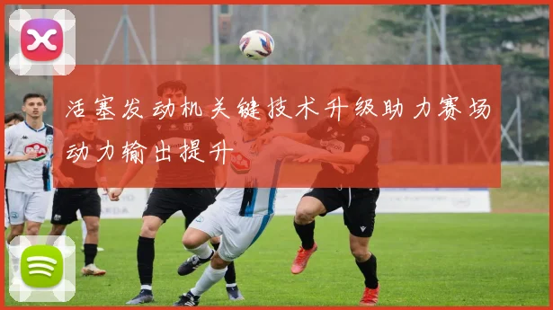 活塞发动机关键技术升级助力赛场动力输出提升