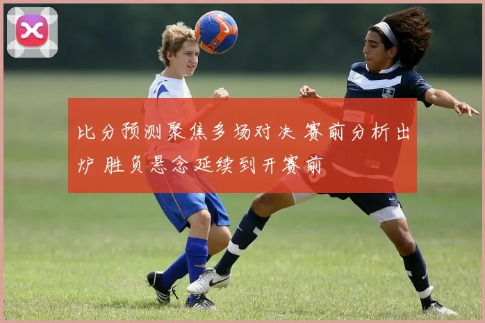 比分预测聚焦多场对决 赛前分析出炉 胜负悬念延续到开赛前