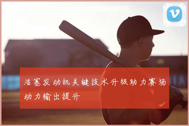 活塞发动机关键技术升级助力赛场动力输出提升