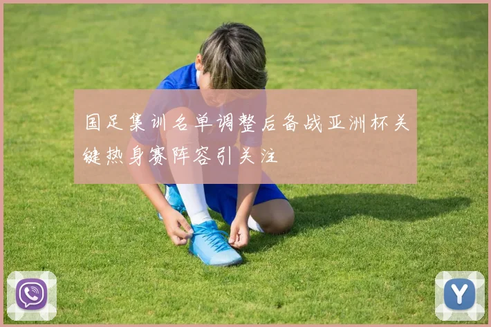 国足集训名单调整后备战亚洲杯关键热身赛阵容引关注