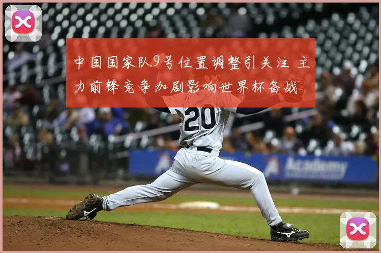 中国国家队9号位置调整引关注 主力前锋竞争加剧影响世界杯备战