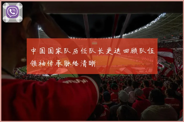 中国国家队历任队长更迭回顾队伍领袖传承脉络清晰