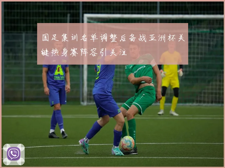 国足集训名单调整后备战亚洲杯关键热身赛阵容引关注