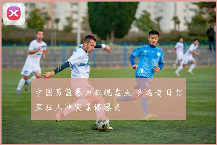 中国男篮暴力犯规盘点 多名昔日打架狂人冲突录像曝光