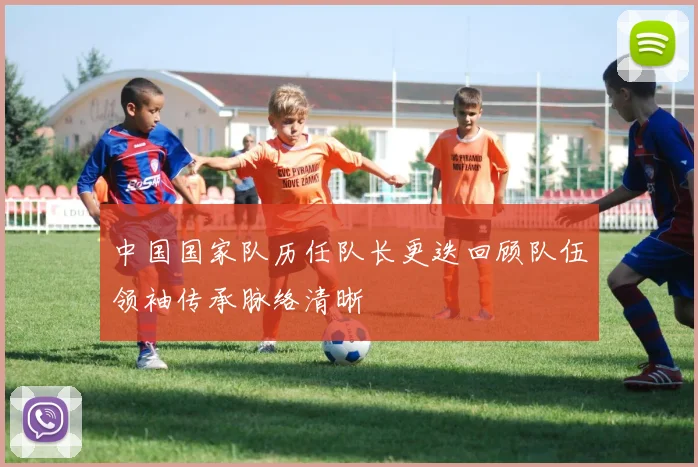中国国家队历任队长更迭回顾队伍领袖传承脉络清晰
