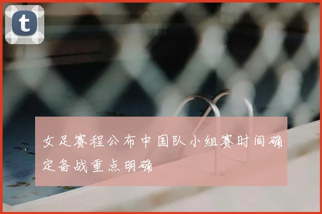 女足赛程公布中国队小组赛时间确定备战重点明确