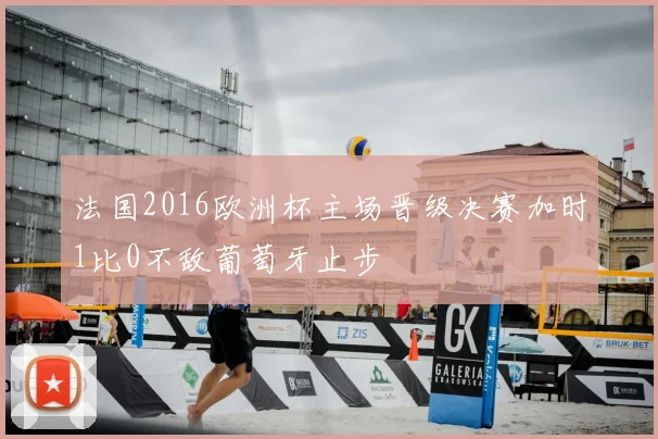 法国2016欧洲杯主场晋级决赛加时1比0不敌葡萄牙止步
