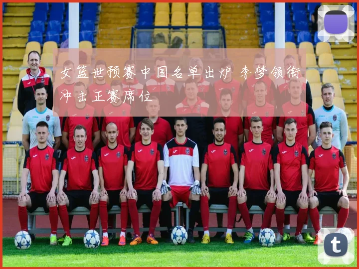 女篮世预赛中国名单出炉 李梦领衔冲击正赛席位